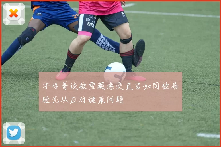 字母哥谈被雪藏感受直言如同被扇脸无从应对健康问题