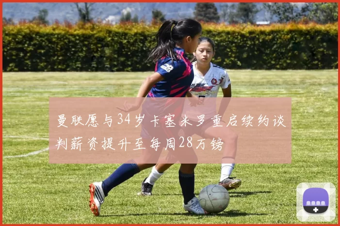 曼联愿与34岁卡塞米罗重启续约谈判薪资提升至每周28万镑