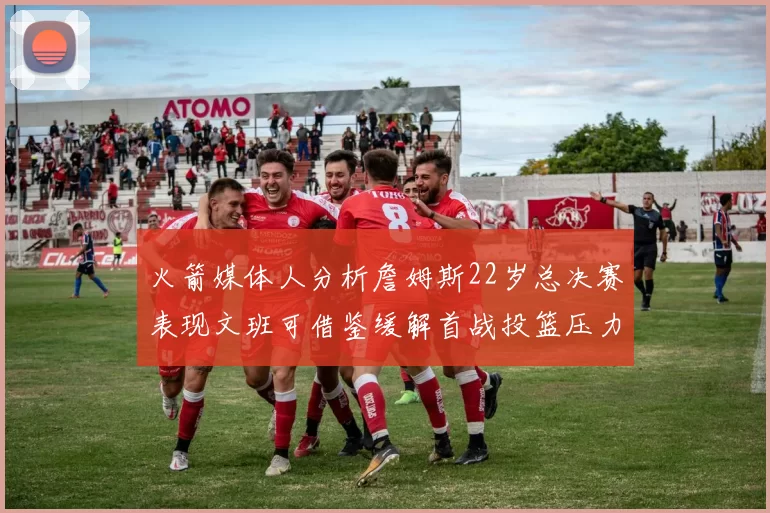 火箭媒体人分析詹姆斯22岁总决赛表现文班可借鉴缓解首战投篮压力