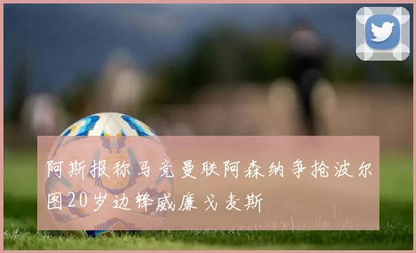 阿斯报称马竞曼联阿森纳争抢波尔图20岁边锋威廉戈麦斯