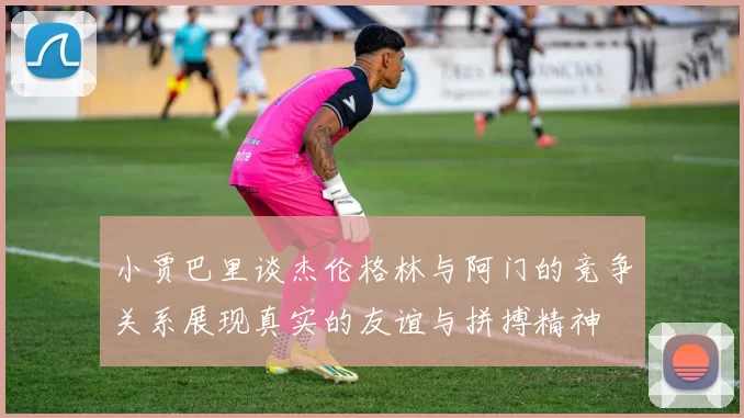 小贾巴里谈杰伦格林与阿门的竞争关系展现真实的友谊与拼搏精神