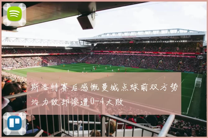 斯洛特赛后感慨曼城点球前双方势均力敌却惨遭0-4大败